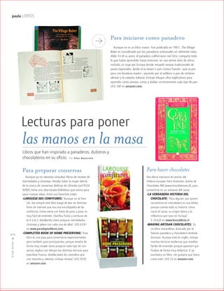 ™JULIO2012
072
paula LIBROS
Lecturas para poner
Por Pilar Navarrete
Libros que han inspirado a panaderos, dulceros y
chocolateros en su oficio.
Para hacer chocolates
Dos libros marcaron el camino del
chileno-europeo Hans Andresen, dueño de
Chocolates AM (www.chocolatesam.cl), para
convertirse en un artesano del cacao:
-LA VERDADERA HISTORIA DEL
CHOCOLATE: “Para alguien que quiere
convertirse en chocolatero es una biblia,
porque cuenta toda su historia: cómo
nació el cacao, su origen latino y la
influencia que tuvo en Europa”.
$ 16.620 en www.buscalibros.cl
-MAKING ARTISAN CHOCOLATES: “Es
un libro maravilloso, ilustrado por el
famoso pastelero y chocolatero Andrew
Garrison. Aunque está en inglés, incluye
muchas técnicas modernas que resultan
fáciles de entender porque aparecen gra-
ficadas de forma muy didáctica. Si yo
escribiera un libro, me gustaría que fuera
como este”. US$ 25 en amazon.com.
Para preparar conservas
Aunque ya no necesita consultar libros de recetas de
mermeladas y chutneys, Amalia Solar, la mujer detrás
de la marca de conservas Delicias de L’Amalia (cel 9534
9390), tiene una abarrotada biblioteca que revisa para
sacar nuevas ideas. Entre sus favoritos están:
-LAROUSSE DES CONFITURES: “Aunque no sé fran-
cés, me compré este libro luego de leer en distintos
foros de internet que era una enciclopedia de las
confituras. Como viene con fotos de paso a paso, es
muy fácil de entender. Clasifica frutas y verduras de
la A a la Z, detallando cómo preparar mermeladas,
chutneys y jaleas con cada una de ellas”. US$ 63.81
en www.paradigmalibros.com.
-COMPLETED BOOK OF HOME PRESERVING: “Este
libro es una joya para conserveros experimentados
pero también para principiantes, porque enseña de
forma muy simple cómo preparar todo tipo de con-
servas, explica con dibujos las distintas técnicas para
esterilizar frascos, detalla todos los utensilios que
uno necesita y, además, incluye recetas”. US$ 29.95
en amazon.com.
las manos en la masa
Para iniciarse como panadero
Aunque no es un libro nuevo –fue publicado en 1997–, The Village
Baker es considerado por los panaderos artesanales un referente inelu-
dible. En él su autor, el panadero californiano Joe Ortiz, comparte todo
lo que había aprendido hasta entonces, en casi veinte años de oficio,
incluido un viaje por Europa donde recopiló recetas tradicionales de
panes regionales: desde el au levain o pan rústico francés –que se pre-
para con levadura madre–, pasando por el vollkorn o pan de centeno
alemán y la ciabatta italiana. Incluye dibujos ultra explicativos para
aprender cómo amasar, cortar y doblar correctamente cada tipo de pan.
US$ 100 en amazon.com.
 
