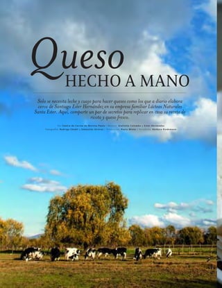 ™JULIO2012
078
cocina
Queso
Solo se necesita leche y cuajo para hacer quesos como los que a diario elabora
cerca de Santiago Ester Hernández en su empresa familiar Lácteos Naturales
Santa Ester. Aquí, comparte un par de secretos para replicar en casa su receta de
ricota y queso fresco.
Por Centro de Cocina de Revista Paula / Recetas: Giulietta Colombo y E ster Hernández
Fotografía: Rodrigo C hodil y S ebastián Utreras / Producción: Paula Minte / Periodista: B árbara Riedemann
HECHO A MANO
 