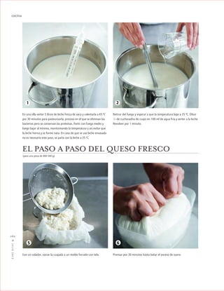 ™JULIO2012
082
cocina
Prensar por 30 minutos hasta botar el exceso de suero.
EL PASO A PASO DEL QUESO FRESCO
En una olla verter 5 litros de leche fresca de vaca y calentarla a 65 ºC
por 30 minutos para pasteurizarla, proceso en el que se eliminan las
bacterias pero se conservan las proteínas. Partir con fuego medio y
luego bajar al mínimo, monitoreando la temperatura y así evitar que
la leche hierva y se forme nata. En caso de que se use leche envasada
no es necesario este paso, se parte con la leche a 35 ºC.
1
Retirar del fuego y esperar a que la temperatura baje a 35 ºC. Diluir
1/4 de cucharadita de cuajo en 100 ml de agua fría y verter a la leche.
Revolver por 1 minuto.
Con un colador, vaciar la cuajada a un molde forrado con tela.
(para una pieza de 400-500 g)
2
65
 