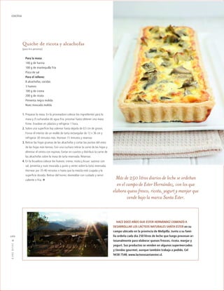 ™JULIO2012
086
cocina
Quiche de ricota y alcachofas
(para 4-6 personas)
Para la masa:
140 g de harina
100 g de mantequilla fría
Pizca de sal
Para el relleno:
8 alcachofas, cocidas
3 huevos
100 g de crema
200 g de ricota
Pimienta negra molida
Nuez moscada molida
1. Preparar la masa. En la procesadora colocar los ingredientes para la
masa y 4 cucharadas de agua fria, procesar hasta obtener una masa
firme. Envolver en plástico y refrigerar 1 hora.
2. Sobre una superficie lisa uslerear hasta dejarla de 0,5 cm de grosor.
Forrar el interior de un molde de tarta rectangular de 12 x 36 cm y
refrigerar 30 minutos más. Hornear 15 minutos y reservar.
3. Retirar las hojas gruesas de las alcachofas y cortar las puntas del resto
de las hojas más tiernas. Con una cuchara retirar la carne de las hojas y
eliminar el centro con espinas. Cortar en cuartos y distribuir la carne de
las alcachofas sobre la masa de tarta reservada. Reservar.
4. En la licuadora colocar los huevos, crema, ricota y licuar; sazonar con
sal, pimienta y nuez moscada a gusto y verter sobre la tarta reservada.
Hornear por 35-40 minutos o hasta que la mezcla esté cuajada y la
superficie dorada. Retirar del horno, desmoldar con cuidado y servir
caliente o fría. · Más de 250 litros diarios de leche se ordeñan
en el campo de Ester Hernández, con los que
elabora queso fresco, ricota, yogurt y manjar que
vende bajo la marca Santa Ester.
HACE DOCE AÑOS QUE ESTER HERNÁNDEZ COMENZÓ A
DESARROLLAR LOS LÁCTEOS NATURALES SANTA ESTER en su
campo ubicado en la provincia de Melipilla. Junto a su fami-
lia ordeña cada día 250 litros de leche que luego procesan ar-
tesanalmente para elaborar quesos frescos, ricota, manjar y
yogurt. Sus productos se venden en algunos supermercados
y tiendas gourmet, aunque también trabaja a pedido. Cel
9438 7548, www.lacteossantaester.cl.
 