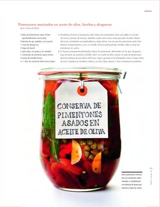 cocina
2012JULIO™
091
Pimentones marinados en aceite de oliva, hierbas y alcaparras
(para 3 frascos de 500 g)
2 kilos de pimentones rojos, firmes
kk(preferiblemente morrones)
4 dientes de ajo, pelados y en cuartos
1/2 taza de alcaparras
3 hojas de laurel
2 ajíes rojos, sin pepas y en mitades
1 cucharada de pimienta negra entera
4 ramas de tomillo fresco
3/4 -1 litro de aceite de oliva extra virgen
Estos pimentones marina-
dos son excelentes sobre
tostadas, o simplemente
con láminas de queso par-
mesano y hojas de rúcula.
1. Precalentar el horno a temperatura alta. Colocar los pimentones sobre una rejilla en una lata
de horno y hornear 30 minutos, dándolos vuelta varias veces, hasta que estén dorados. Retirar
del horno, envolverlos con papel plástico y dejar enfriar. Una vez que los pimentones estén fríos
eliminar el papel plástico y, con un cuchillo, retirar la piel quemada, semillas, tallos y cortar los
pimentones en cuatro.
2. En frascos previamente esterilizados colocar los pimentones, alternando con los ajos, alcaparras,
hoja de laurel, ají, pimienta y tomillo; cubrir con aceite de oliva. Insertar un palo de bambú para
eliminar burbujas de aire dentro del frasco. Tapar y guardar en el refrigerador hasta 3 meses. Antes
de servir, traspasar la cantidad a utilizar a un bol y dejar reposar 1 hora a temperatura ambiente.
 