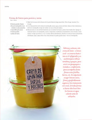 ™JULIO2012
092
cocina
Crema de limón para postres y tartas
(para 1.200 g)
8 limones grandes, limpios
250 g de mantequilla sin sal,
mcortada en cubos pequeños
3 tazas (600 g) de azúcar
5 huevos grandes
2 yemas de huevo
Sabrosa y untuosa, esta
crema de limón -o lemon
curd- se conserva hasta 1
mes en el refrigerador y es
excelente para rellenar
tartaletas y queques, para
servir con panqueques o
tostadas o, simplemente,
para acompañar frutas
frescas como frutillas,
berries, etc. Es importante
escoger limones sanos,
firmes y preferiblemente
orgánicos (sin tratamiento
con cera), de todas formas
es buena idea lavar bien
los limones en agua
caliente antes de
utilizarlos.
1. Rallar fino la cáscara de los limones (sin la parte blanca) y luego exprimirlos. Filtrar el jugo, necesitas 35 cc
de jugo.
2. En un bol grande de vidrio colocar la mantequilla, azúcar, jugo y cáscara de limón. Colocar el bol a bañomaría y
derretir la mantequilla sin dejar de revolver con una cuchara de madera.
3. Mientras tanto, en otro bol batir levemente con un tenedor los huevos y yemas hasta mezclar bien. Agregar la
mezcla de huevos a la mantequilla y cocinar a fuego lento, revolviendo constantemente, 20-25 minutos o hasta
espesar, sin dejar que hierva o, si no, se cortará. Retirar del bañomaría, distribuir la crema en frascos previamente
esterilizados, tapar y dejar enfriar. Esta crema de limón se puede guardar hasta 1 mes en el refrigerador.
 