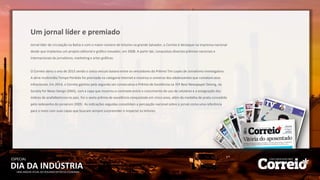 Jornal líder de circulação na Bahia e com o maior número de leitores na grande Salvador, o Correio é destaque na imprensa nacional
desde que implantou um projeto editorial e gráfico inovador, em 2008. A partir daí, conquistou diversos prêmios nacionais e
internacionais de jornalismo, marketing e artes gráficas.
O Correio abriu o ano de 2015 sendo o único veículo baiano entre os vencedores do Prêmio Tim Lopes de Jornalismo Investigativo.
A série multimídia Tempo Perdido foi premiada na categoria Internet e mostrou o universo dos adolescentes que cometem atos
infracionais. Em 2014, o Correio ganhou pela segunda vez consecutiva o Prêmio de Excelência na 35ª Best Newspaper Desing, da
Society for News Design (SND), com a capa que mostrou o contraste entre o crescimento do uso de celulares e a estagnação dos
índices de anafalbetismo no país. Foi o sexto prêmio de excelência conquistado em cinco anos, além da medalha de prata concedida
pelo redesenho do jornal em 2009. As indicações seguidas consolidam a percepção nacional sobre o jornal como uma referência
para o meio com suas capas que buscam sempre surpreender e impactar os leitores.
Um jornal líder e premiado
DIA DA INDÚSTRIA
ESPECIAL
UMA ANÁLISE ATUAL DO SEGUNDO SETOR DA ECONOMIA
 