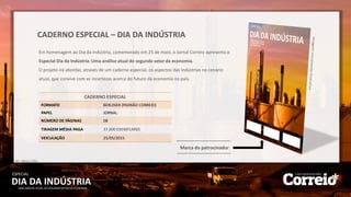 DIA DA INDÚSTRIA
ESPECIAL
UMA ANÁLISE ATUAL DO SEGUNDO SETOR DA ECONOMIA
CADERNO ESPECIAL – DIA DA INDÚSTRIA
Marca do patrocinador
CADERNO ESPECIAL
FORMATO BERLINER (PADRÃO CORREIO)
PAPEL JORNAL
NÚMERO DE PÁGINAS 08
TIRAGEM MÉDIA PAGA 37.000 EXEMPLARES
VEICULAÇÃO 25/05/2015
IVC – Março / 2015
Em homenagem ao Dia da Indústria, comemorado em 25 de maio, o Jornal Correio apresenta o
Especial Dia da Indústria: Uma análise atual do segundo setor da economia.
O projeto irá abordar, através de um caderno especial, os aspectos das Indústrias no cenário
atual, que convive com as incertezas acerca do futuro da economia no país.
 