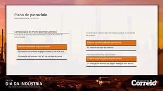 DIA DA INDÚSTRIA
ESPECIAL
UMA ANÁLISE ATUAL DO SEGUNDO SETOR DA ECONOMIA
Plano de patrocínio
DISPONIBILIDADE: 03 COTAS
Composição do Plano (Jornal Correio)
Assinatura do patrocinador em todas as peças do plano de
comunicação.
Anúncios veiculados no jornal Correio
01 inserção no formato de página inteira (5 col x 38 cm)
01 inserção no formato 5 col x 5 cm na capa do jornal
Caderno especial publicado pelo Correio
01 inserção na capa do caderno
Assinatura do patrocinador em todas as peças de conteúdo
do projeto.
Formato exclusivo do patrocinador.
Caderno especial publicado pelo Correio
01 inserção no formato de página inteira (5 col x 38 cm)
 