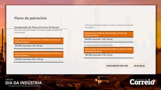 DIA DA INDÚSTRIA
ESPECIAL
UMA ANÁLISE ATUAL DO SEGUNDO SETOR DA ECONOMIA
Plano de patrocínio
Composição do Plano (Correio 24 Horas)
Assinatura do patrocinador em todas as peças do plano de
comunicação.
Super banner de envolvimento veiculados na home do
Correio 24 Horas
200.000 impressões (728 x 90 px)
Assinatura em botão de oferecimento na home do
Correio 24 Horas
200.000 impressões (192 x 90 px)
Assinatura do patrocinador em todas as peças de conteúdo
do projeto.
Formato exclusivo do patrocinador.
Super banner do patrocinador (mídia de apoio) na home
do Correio 24 Horas
200.000 impressões (728 x 90 px)
Square banner de envolvimento veiculados na home do
Correio 24 Horas
200.000 impressões (300 x 250 px)
INVESTIMENTO POR COTA R$ 88.366,66
 