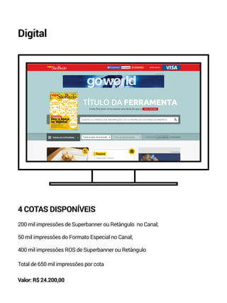 Digital 
4 COTAS DISPONÍVEIS 
200 mil impressões de Superbanner ou Retângulo no Canal; 
50 mil impressões do Formato Especial no Canal; 
400 mil impressões ROS de Superbanner ou Retângulo 
Total de 650 mil impressões por cota 
Valor: R$ 24.200,00 
