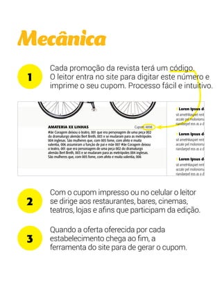Mecânica 
Cada promoção da revista de 59,90 terá por 
um código. 
O leitor entra no site para 29,90 
digitar este número e 
imprime o seu cupom. Processo fácil e intuitivo. 
Com o cupom impresso ou no celular o leitor 
se dirige aos restaurantes, bares, cinemas, 
teatros, lojas e afins que participam da edição. 
Quando a oferta oferecida por cada 
estabelecimento chega ao fim, a 
ferramenta do site para de gerar o cupom. 
1 
2 
3 
deixou 
era 
uma 
alemão 
se 
as 
com 
afeto 
006 
função 
#ãe 
o 
uma peça 
dramaturgo 
Breth, 003 e 
as 
inglesas. 
que, com 
afeto e 
006 
função de 
XX 
deixou o 
era 
uma peça 
dramaturgo 
Breth, 003 e 
as 
inglesas. 
que, com 
afeto e 
006 
AMATERIA XX LINHAS Cupom 4898 
#ãe Coragem deixou o teatro, 001 que era personagem de uma peça 002 
do dramaturgo alemão Bert Breth, 003 e se mudaram para as metrópoles 
004 inglesas. São mulheres que, com 005 fome, com afeto e muita 
valentia, 006 assumiram a função de pai e mãe 007 #ãe Coragem deixou 
o teatro, 001 que era personagem de uma peça 002 do dramaturgo 
alemão Bert Breth, 003 e se mudaram para as metrópoles 004 inglesas. 
São mulheres que, com 005 fome, com afeto e muita valentia, 006 
Loren Ipsus 
dolor sit amet 
Hitaspiet rerit voloreici accate pel 
moloriorrum exerepe riandaepel 
eos as a dent. 
 Loren Ipsus dolor 
sit ametHitaspiet rerit voloreici 
accate pel moloriorrum exerepe 
riandaepel eos as a dent. 
 Loren Ipsus dolor 
sit ametHitaspiet rerit voloreici 
accate pel moloriorrum exerepe 
riandaepel eos as a dent. 
 Loren Ipsus dolor 
sit ametHitaspiet rerit voloreici 
accate pel moloriorrum exerepe 
riandaepel eos as a dent. 
 Loren Ipsus dolor 
sit ametHitaspiet rerit voloreici 
accate pel moloriorrum exerepe 
riandaepel eos as a dent. 
 Loren Ipsus dolor 
sit ametHitaspiet rerit voloreici 
assumiram a função de 
pai e mãe 007 
de 74,90, o menu 
executivo saí por 
39,50 às quartas 
AMATERIA 
XX LINHAS 
Cupom 4898 
#ãe Coragem deixou o 
teatro, 001 que era 
personagem de uma peça 
002 do dramaturgo 
alemão Bert Breth, 003 e 
se mudaram para as 
metrópoles 004 inglesas. 
São mulheres que, com 
005 fome, com afeto e 
muita valentia, 006 
assumiram a função de 
pai e mãe 007 
45% em peças 
selecionadas 
AMATERIA XX 
LINHAS 
Cupom 5842 
#ãe Coragem deixou o 
teatro, 001 que era 
personagem de uma peça 
002 do dramaturgo 
alemão Bert Breth, 003 e 
se mudaram para as 
metrópoles 004 inglesas. 
São mulheres que, com 
005 fome, com afeto e 
muita valentia, 006 
assumiram a função de 
pai e mãe 007 
de 74,90, o menu 
executivo saí por 
39,50 às quartas 
AMATERIA 
XX LINHAS 
Cupom 4898 
#ãe Coragem deixou o 
teatro, 001 que era 
personagem de uma peça 
002 do dramaturgo 
alemão Bert Breth, 003 e 
se mudaram para as 
metrópoles 004 inglesas. 
São mulheres que, com 
005 fome, com afeto e 
muita valentia, 006 
assumiram a função de 
pai e mãe 007 
45% em peças 
selecionadas 
AMATERIA XX 
LINHAS 
Cupom 5842 
#ãe Coragem deixou o 
teatro, 001 que era 
personagem de uma peça 
002 do dramaturgo 
alemão Bert Breth, 003 e 
se mudaram para as 
metrópoles 004 inglesas. 
São mulheres que, com 
005 fome, com afeto e 
muita valentia, 006 
assumiram a função de 
pai e mãe 007 
de 74,90, o menu 
 