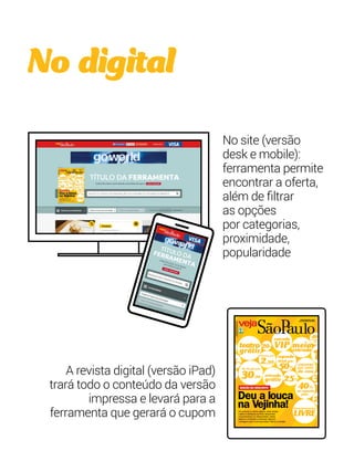 No digital 
A revista digital (versão iPad) 
trará todo o conteúdo da versão 
impressa e levará para a 
ferramenta que gerará o cupom 
No site (versão 
desk e mobile): 
ferramenta permite 
encontrar a oferta, 
além de filtrar 
as opções 
por categorias, 
proximidade, 
popularidade 
vejasaopaulo.com 
5 de novembro de 2014 
teatro 
20% 
meiagrátis entrada 10 
segundo 
drink por 
25% 
COUVERT 
por conta 
da casa 
3 
25% 
2,99 50% 
40% 
de 49,00 por 30,00 entrada 
grátis 
Estacionamento 
LIVRE 
cinema por 
na segunda 
peça 
entrada 
VIP 
40% 
na segunda 
25% 
40% 
na segunda 
peça 
PARTE INTEGRANTE DE VEJA ANO XX - NO XX 
NÃO PODE SER VENDIDA SEPARADAMENTE 
TIRAGEM DESTA EDIÇÃO XXXXXX EXEMPLARES 
EDIÇÃO DO DESCONTO 
Deu a louca 
na Vejinha! 
Da primeira à última página, esta revista 
inteira é dedicada ao tema descontos. 
Convencemos xx restaurantes, bares, 
teatros e cinemas a oferecem alguma 
vantagem para você aproveitar melhor a cidade 
 