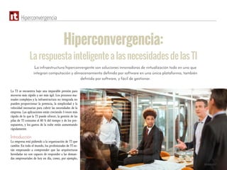 Octubre 2017
Hiperconvergencia
Hiperconvergencia:
La respuesta inteligente a las necesidades de las TI
La TI se encuentra bajo una imparable presión para
moverse más rápido y ser más ágil. Los procesos ma-
nuales complejos y la infraestructura no integrada no
pueden proporcionar la potencia, la simplicidad y la
velocidad necesarias para cubrir las necesidades de la
empresa. Las aplicaciones están creciendo 5 veces más
rápido de lo que la TI puede ofrecer, la gestión de las
pilas de TI consume el 80 % del tiempo y de los pre-
supuestos, y los gastos de la nube están aumentando
rápidamente.
Introducción
La empresa está pidiendo a la organización de TI que
cambie. En todo el mundo, los profesionales de TI es-
tán empezando a comprender que las arquitecturas
heredadas no son capaces de responder a las deman-
das empresariales de hoy en día, como, por ejemplo,
La infraestructura hiperconvergente son soluciones innovadoras de virtualización todo en uno que
integran computación y almacenamiento definido por software en una única plataforma, también
definida por software, y fácil de gestionar.
 