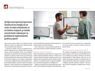 Octubre 2017
Hiperconvergencia
mente nuevos nodos al clúster con el objetivo de mul-
tiplicar los recursos de computación y almacenamiento
con cada módulo nuevo adicional.
La gestión es sencilla. Gracias a la integración de to-
dos los componentes en un sencillo chasis con gestión
común, no hay necesidad de contar con un equipo de
especialistas con experiencia en virtualización, almace-
namiento, servidores y redes. Frente a los sistemas que
requieren multitud de componentes diferentes, inclui-
da una SAN asociada con sus propios conmutadores,
la naturaleza simplificada de los sistemas hiperconver-
gentes puede ayudarle a reducir los gastos de capital y
operativos. Ahora tendrá todo en una pequeña caja de
fácil gestión y mantenimiento que permite contar con
mayor capacidad de computación y almacenamiento en
el mismo espacio del centro de datos.
Y por si fuera poco, un solo proveedor puede dar so-
porte a todo el sistema, incluidos el hardware y software.
Ventajas para la empresa
Desde una perspectiva empresarial, las ventajas de los
sistemas hiperconvergentes incluyen la reducción de
los gastos iniciales de capital y operativos, gracias a que
requiere menos componentes que los sistemas conven-
cionales, a su reducido tamaño, a la gestión simplifica-
da y a la eficiencia energética y de refrigeración.
Además, no necesitará varios especialistas para man-
tener un sistema hiperconvergente en funcionamiento.
En la mayoría de los casos, bastará con un generalista
de TI para ponerlo en marcha y realizar las tareas de
gestión diarias.
Ventajas para la organización de TI
En el aspecto tecnológico, los sistemas hiperconver-
gentes facilitan el día a día de sus profesionales de TI.
Ya no tendrán que gestionar sistemas de servidores,
almacenamiento y redes dispares, cada uno con sus
propias herramientas distintas. La infraestructura in-
cluye capacidad de recuperación integrada y es fácil de
configurar, aprender, mantener y escalar. Y sólo por-
que el sistema sea pequeño no significa que no sea po-
tente.
La hiperconvergencia proporciona
muchas de las ventajas de un
centro de datos virtualizado en
un sistema compacto y rentable,
caracterizado además por su
facilidad de implementación,
gestión y soporte
 