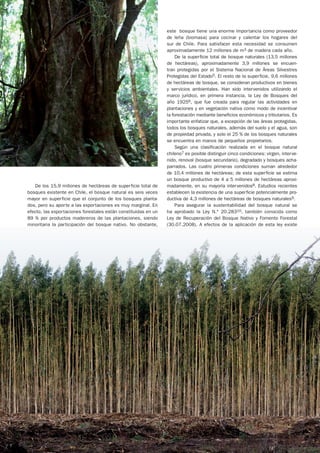 este bosque tiene una enorme importancia como proveedor
                                                                de leña (biomasa) para cocinar y calentar los hogares del
                                                                sur de Chile. Para satisfacer esta necesidad se consumen
                                                                aproximadamente 12 millones de m3 de madera cada año.
                                                                     De la superficie total de bosque naturales (13,5 millones
                                                                de hectáreas), aproximadamente 3,9 millones se encuen-
                                                                tran protegidas por el Sistema Nacional de Áreas Silvestres
                                                                Protegidas del Estado5. El resto de la superficie, 9,6 millones
                                                                de hectáreas de bosque, se consideran productivos en bienes
                                                                y servicios ambientales. Han sido intervenidos utilizando el
                                                                marco jurídico, en primera instancia, la Ley de Bosques del
                                                                año 19256, que fue creada para regular las actividades en
                                                                plantaciones y en vegetación nativa como modo de incentivar
                                                                la forestación mediante beneficios económicos y tributarios. Es
                                                                importante enfatizar que, a excepción de las áreas protegidas,
                                                                todos los bosques naturales, además del suelo y el agua, son
                                                                de propiedad privada, y solo el 25 % de los bosques naturales
                                                                se encuentra en manos de pequeños propietarios.
                                                                     Según una clasificación realizada en el bosque natural
                                                                chileno7 es posible distinguir cinco condiciones: virgen, interve-
                                                                nido, renoval (bosque secundario), degradado y bosques acha-
                                                                parrados. Las cuatro primeras condiciones suman alrededor
                                                                de 10,4 millones de hectáreas; de esta superficie se estima
                                                                un bosque productivo de 4 a 5 millones de hectáreas aproxi-
   De los 15,9 millones de hectáreas de superficie total de     madamente, en su mayoría intervenidos8. Estudios recientes
bosques existente en Chile, el bosque natural es seis veces     establecen la existencia de una superficie potencialmente pro-
mayor en superficie que el conjunto de los bosques planta-      ductiva de 4,3 millones de hectáreas de bosques naturales9.
dos, pero su aporte a las exportaciones es muy marginal. En          Para asegurar la sustentabilidad del bosque natural se
efecto, las exportaciones forestales están constituidas en un   ha aprobado la Ley N.° 20.28310, también conocida como
89 % por productos madereros de las plantaciones, siendo        Ley de Recuperación del Bosque Nativo y Fomento Forestal
minoritaria la participación del bosque nativo. No obstante,    (30.07.2008). A efectos de la aplicación de esta ley existe




24                                                                                                                         n.o 51
 