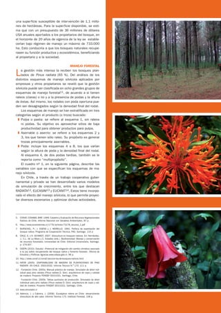 una superficie susceptible de intervención de 1,1 millo-
nes de hectáreas. Para la superficie disponible, se esti-
ma que con un presupuesto de 36 millones de dólares
USA anuales aportados a los propietarios del bosque, en
el horizonte de 20 años de vigencia de la ley se estable-
cerían bajo régimen de manejo un máximo de 733.000
ha. Esto conduciría a que los bosques naturales recupe-
rasen su función productiva y ecosistémica, beneficiando
al propietario y a la sociedad.

                                       MANEJO FORESTAL

L    a gestión más intensa la reciben los bosques plan-
     tados de Pinus radiata (65 %). Del análisis de los
distintos esquemas de manejo silvícola aplicados por
empresas y otros propietarios se reveló que la gestión
silvícola puede ser clasificada en ocho grandes grupos de
esquemas de manejo forestal11, de acuerdo a si tienen
raleos (claras) o no y a la presencia de podas y la altura
de éstas. Así mismo, los rodales con poda oportuna pue-
den ser desagregados según la densidad final del rodal.
     Los esquemas de manejo se han estratificado en tres
categorías según el producto (o troza) buscado:
  ❚	 Pulpa o pasta: se refiere al esquema 1, sin raleos
     ni podas. Su objetivo es aprovechar sitios de baja
     productividad para obtener productos para pulpa.
  ❚	 Aserrable o aserrío: se refiere a los esquemas 2 y
     3, los que tienen sólo raleo. Su propósito es generar
     trozas principalmente aserrables.
  ❚	 Poda: incluye los esquemas 4 a 8, los que varían
     según la altura de poda y la densidad final del rodal.
     Al esquema 4, de dos podas tardías, también se le
     reporta como “multipropósito”.
     El cuadro no 1, en la siguiente página, describe las
variables con que se especifican los esquemas de ma-
nejo silvícola.
     En Chile, a través de un trabajo cooperativo guber-
namental y privado se han desarrollado varios modelos
de simulación de crecimiento, entre los que destacan
RADIATA12, EUCASIM13 y EUCANIT14. Estos tiene incorpo-
rado el efecto del manejo silvícola, lo que permite proyec-
tar diversos escenarios y optimizar dichas actividades.




5.	 CONAF, CONAMA, BIRF. 1999. Catastro y Evaluación de Recursos Vegetacionales
    Nativos de Chile. Informe Nacional con Variables Ambientales. 87 p.
6.	 http://www.ecosistemas.cl/1776/articles-73178_recurso_1.pdf
7.	 BURSCHEL, P.; J. EDENS y J. MORELLO. 1991. Política de explotación del
    bosque nativo. Programa de Cooperación Técnica. FAO, Santiago. 115 p
8.	 CRUZ, G. y H. SCHMIDT. 2007. Silvicultura en bosques nativos. En: Hernández,
    J.; C.L. de La Maza y C. Estades (eds.). Biodiversidad: Manejo y conservación
    de recursos forestales. Universidad de Chile. Editorial Universitaria. Santiago.
    p: 279-307.
9.	 ODEPA (2010). Estudio: «Potencial de mitigación del cambio climático asociado
    a la Ley sobre recuperación del bosque nativo y fomento forestal». Oficina de
    Estudios y Políticas Agrarias.www.odepa.gob.cl. 96 p.
10.	http://www.conaf.cl/conaf/seccion-ley-de-bosques-nativos.html
11.	INFOR (2005). DISPONIBILIDAD DE MADERA DE PLANTACIONES DE PINO
    RADIATA EN CHILE: 2003-2032. Informe Técnico N.o 170. 111 p.
12.	- Fundación Chile. 2005a. Manual práctico de manejo. Simulador de árbol indi-
    vidual para pino radiata (Pinus radiata D. Don): arquitectura de copa y calidad
    de madera. Proyecto FONDEF D01I1021. Santiago, Chile.
	   - Fundación Chile. 2005b. Tablas auxiliares de producción. Simulador de árbol
    individual para pino radiata (Pinus radiata D. Don): arquitectura de copa y cali-
    dad de madera. Proyecto FONDEF D01I1021. Santiago, Chile.
13.	www.simulador.cl
14.	Valencia, J. y Cabrera, J. (2008). Eucalyptus nitens en Chile: desarrollando
    silvicultura de alto valor. Informe Técnico 175. Instituto Forestal. 108 p.
 