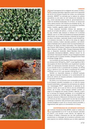 CARBONO

     D    esde la perspectiva de la mitigación del cambio climático,
          los bosques plantados originados a partir de la aplicación
     del DL701 de Fomento Forestal han tenido una contribución
     relevante. ODEPA25 ha estimado que la captura de carbono
     atmosférico es del orden de 122 millones de toneladas de
     CO2, monto calculado sobre la base de aproximadamente un
     millón de hectáreas bonificadas. En el futuro, se estima que
     dicha captura alcance 163 millones de toneladas de CO2, sin
     considerar el carbono acumulado en los productos forestales
     (casas, muebles, juguetes, papel, entre otros).
         Pocas empresas forestales chilenas han abordado el
     asunto de la huella del carbono, y menos, la huella ecológica.
     En este contexto cabe destacar el esfuerzo de la empresa
     ARAUCO, que en un millón de hectáreas de bosques plantados
     determinaron las emisiones directas e indirectas de los gases
     de efecto invernadero, abarcando desde el suelo forestal has-
     ta el producto terminado. Se midió en tres áreas de negocio
     (forestal, celulosa y madera -aserrada y paneles-). Las metodo-
     logías empleadas para el cálculo fueron las recomendadas por:
     Protocolo de Gases de Efecto Invernadero (The Greenhouse
     Gas Protocol -GHG Protocol-), Instituto de Recursos Mundiales
     (World Resource Institute -WRI-), Consejo Empresarial Mundial
     para el Desarrollo Sostenible (World Business Council for
     Sustainable Development-WBCSD-), National Council for  Air
     and Stream Improvement (NCASI) y Grupo Intergubernamental
     de Expertos para el Cambio Climático (Intergovernment Panel
     of Climate Change -IPCC-).
         Los resultados de esta iniciativa indican que la producción
     de celulosa emite 344 kg CO2e/ADt26, lo que significa el 58 %
     de los gases de efecto invernadero que se generaron durante
     2008. Las operaciones forestales alcanzaron 23 kg CO2e/t,
     lo que equivale al 26 %. La producción de paneles, con 90 kg
     CO2e/t, aporta el 13 %. Por último, la producción de madera
     contribuye con el 10 %, que equivale a 83 kg CO2e/m3.
         También es importante destacar el esfuerzo realizado
     por algunas empresas forestales en la comercialización de
     bonos de carbono de bosques plantados, fundamentalmente
     en mercados voluntarios.
         Por último, en el uso de leña como combustible provenien-
     te de bosques naturales manejados con un sello de manejo
     forestal sustentable y realizadas las estimaciones de carbono
     con metodologías IPCC27, seguramente la actividad es de
     carbono neutral, por lo que se evita el uso de combustibles
     fósiles; por lo tanto, estos bosques también cumplen un
     papel en la mitigación del cambio climático. Además, a partir
     de la biomasa de bosques plantados, en la actualidad se
     generan alrededor de 500 MW. Algunos de estos MW se han
     originado utilizando el Mecanismo de Desarrollo Limpio (MDL)
     del Protocolo de Kioto. La generación de este tipo de energía
     constituye el elemento más promisorio para sustentar un de-
     sarrollo energético a partir de un recurso natural renovable, y
     seguramente este aporte se incrementará en el futuro.

                SUSTENTABILIDAD DE LOS BOSQUES NATURALES

     E  l Instituto Forestal de Chile (INFOR) realizó un análisis de
        la sustentabilidad en el 67 % de los bosques naturales
     de Chile28, y de acuerdo a este informe, las regiones de
     El Maule, El Biobío y Araucanía son las más vulnerables, y
     posiblemente no dispongan de la resiliencia suficiente como
     para soportar los cambios drásticos que se están originando


28                                                           n.o 51
 