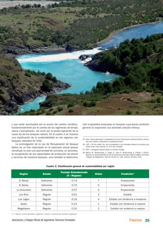 y que verán acentuados por la acción del cambio climático,                    ción d eposibles amenazas en bosques cuya actual condición
fundamentalmente por el cambio de los regímenes de tempe-                     general no soportaría una actividad silvícola intensa.
ratura y precipitación, así como por la propia operación de la
nueva ley de los bosques nativos. En el cuadro 2 se muestra
una clasificación de la sustentabilidad en las regiones con
                                                                              25.	http://www.odepa.gob.cl/odepaweb/servicios-informacion/publica/Estudio_estima-
bosques naturales de Chile.                                                       cion_del_carbono_capturado_en_plantaciones.pdf
    La promulgación de la Ley de Recuperación de Bosque                       26.	 ADT = Air Dry metric Ton, que corresponde a una tonelada métrica de celulosa que
                                                                                  puede tener como máximo un 10 % de humedad.
Nativo es un hito importante en el escenario actual porque
                                                                              27.	IPCC = Intergovernmental Panel on Climate Change
constituye no solo una oportunidad de concretar, en acciones,
                                                                              28.	Martín, M., Bahamondez, C., Pugin, A., Jofre, P., Muller-Using, S. y Rojas, Y. (2010).
la recuperación de las capacidades de producción de bienes                        Reporte de Sustentabilidad de los Ecosistemas Forestales Nativos Región del Maule
y servicios de nuestros bosques, sino también la determina-                       a Región de Magallanes. Informe Técnico N.o 180. Instituto Forestal. Chile.




                                       Cuadro 2. Clasificación general de sustentabilidad por región

                                                        Puntaje Estandarizado
        Región                     Estado                                                     Orden                               Condición*
                                                            (0 : Regular)

        El Maule                  Deficiente                        -0.74                         7                              Empeorando
        El Biobío                 Deficiente                        -0.70                         6                              Empeorando
     La Araucanía                 Deficiente                        -0.57                         5                              Empeorando
        Los Ríos                   Regular                          -0.01                         3                                  Estable
       Los Lagos                   Regular                          -0.16                         4              Estable con tendencia a empeorar
         Aysén                     Regular                          0.13                          1                Estable con tendencia a mejorar
      Magallanes                   Regular                          0.10                          2                Estable con endencia a mejorar

(*): Valores estandarizados negativos indican condiciones también negativas


Asociación y Colegio Oficial de Ingenieros Técnicos Forestales                                                                                                    29
 