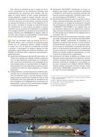 Este informe es indicativo de que el manejo de los re-         ●	 Certificación FCS–SLIMF29, Certificación en Grupo, un
cursos comprendidos en los ecosistemas forestales debe                programa para reducir costes de pequeños propietarios
necesariamente ser reorientado hacia métodos más inte-                y simplificar la certificación de contratistas silvícolas FSC
grales de manejo forestal, es decir, manejo ecosistémico,             hacia los servicios ambientales: aumentar el efecto sumi-
manejo adaptativo, manejo de impacto reducido, junto con              dero de los bosques (FSC–REDD+30, entre otros).
instancias de recuperación que consideren todos los bienes         ●	 Certificación FSC y Comercio Justo (CJ) aplicado a comuni-
y servicios asociados al recurso bosque, actuando a escalas           dades y pequeños productores (por ejemplo, en la comu-
de operación territoriales y no sólo a nivel específico de ro-        na de Curacautín, en la región de La Araucanía). Capacita-
dal, es decir, considerar el concepto de ordenación forestal          ción de Productores. Miembros de las Iniciativas WFTO31
de multirrecursos. En este contexto, se destaca un avance             y COMPARTE32 (FSC–COPADE33, etc.) España, Chile. Es
importante de las iniciativas de colaboración de entidades            una alternativa valiosa para las exportaciones chilenas,
de investigación (INFOR) con asociaciones de propietarios de          según principios ambientales y sociales reconocidos a ni-
bosque naturales como APROBOSQUE en Valdivia, región de               vel internacional con el respaldo de las organizaciones in-
Los Ríos, bajo concepto de sustentabilidad, iniciativa apoya-         volucradas: FSC y CJ.
da por entes asociados al Estado de Chile.                         ●	 Primer Consorcio de Biocombustibles Forestales, Funda-
                                                   TENDENCIAS         ción Chile, Bioenergías. Las empresas CELULOSA ARAU-

E   n Chile, las actividades sobre los bosques son muy in-
    tensas debido a que su condición de propiedad privada
permite que los propietarios apliquen variadas iniciativas
                                                                      CO, CMPC, MASISA, universidades de Concepción y de
                                                                      Valparaíso y Fundación Chile formaron el primer consorcio
                                                                      de biocombustibles forestal. Tres son los grandes aspec-
e innoven con el fin de optimizar la producción de bienes             tos en los que se concentrarán: la producción de etanol a
y servicios. A continuación se destacan algunas de ellas              partir de la fermentación de derivados de la celulosa (de
impulsadas y desarrolladas por empresas forestales, como              hexosas y pentosas); el mejoramiento de biocombustibles
MASISA, por diferentes ONG y organismos internacionales y             sólidos (por ejemplo, pellets de bambusáceas); y la opti-
gubernamentales.                                                      mización de la eficiencia de la cogeneración.
●	 Identificación de Bosques de Alto Valor de Conservación,  de-   ●	 Conformación del Clúster de Madera de la Región de los
    finidos como aquellos que albergan atributos excepciona-          Ríos para mejorar el desempeño de la pequeña y mediana
    les o de gran importancia relacionados con la biodiversi-         industria o propiedad forestal con el apoyo de las grandes
    dad, los servicios ecosistémicos y las necesidades de las         empresas, institutos de investigación y universidades, ta-
    comunidades locales y su identidad cultural. Se integran en       les como: Corporación de la Madera, ARAUCO, MASISA,
    áreas privadas de conservación donde se aplican un mane-          Instituto Forestal, Corporación Nacional Forestal, Univer-
    jo forestal con criterio de manejo adaptativo y un enfoque        sidad Austral, APROBOSQUE, Grupo Nitens, Agenda Local
    precautorio.                                                      21, entre otro actores regionales.
●	 Establecimiento de una Nueva Generación de Plantaciones,
    concepto que ha contribuido positivamente a la conserva-
    ción y el desarrollo social, y que está orientado al apren-
                                                                   29.	SLIMF = Small and Low Intensity Managed Forests = Bosques Manejados a Pequeña
    dizaje basado en experiencias concretas. En Chile se está          Escala y de Baja Intensidad
    promoviendo esta nueva generación de plantaciones que          30.	REDD+ = Reducing Emissions from Deforestation and Forest Degradation
    son compatibles con la integridad de los ecosistemas y su      31.	Estándar WFTO = World Fair Trade Organization
    biodiversidad, e involucran a los actores locales y protegen   32.	http://www.comercio-justo.cl/es/
    los bosques de Alto Valor de Conservación.                     33.	http://www.copade.es/#inicio




30                                                                                                                                            n.o 51
 