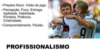 • Preparo físico. Visão de jogo. 
• Percepção. Foco. Entrega. 
Agilidade. Habilidade. 
Pontaria. Potência. 
Criatividade. 
• Comprometimento. Paixão. 
• GOSTAR DE FAZER GOL 
PROFISSIONALISMO 
 