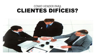 COMO VENDER PARA 
CLIENTES DIFÍCEIS? 
 