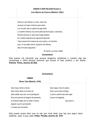 Comentario
Este poema me transmite que aunque tengamos problemas o nuestra vida sea
complicada o difícil, siempre tenemos que buscar el lado positivo y ser felices.
Patricia Pérez, alumna de S2A.
Comentario
Esta poesía quiere decir que no hay que mirar atrás, que hay que seguir hacia
adelante, pase lo que pase. Pablo Peralta, alumno de S1D
HIMNO
Álvaro Tato (Madrid, 1978)
Que haya viento a favor.

Que mires atrás una sola vez

para saber que aún no te persigues. 

Que encuentres la alegría de perderte, 

la certeza fugaz de no estar muerto, 

alguien que te acompañe

y cosas que sucedan.

Que sigas. Que te pares.

Que nunca des contigo

y que tu patria sea ese lugar

al que no llegarás.

Gira (2011)
VAMOS A SER FELICES Rueda A.
Luis Alberto de Cuenca (Madrid, 1950-)
Vamos a ser felices un rato, vida mía,

aunque no haya motivos para serlo, 

y el mundo sea un globo de gas letal, 

y nuestra historia una cutre película de brujas y vampiros. 

Felices porque sí, para que luego graben

en nuestra sepultura la siguiente leyenda:

“Aquí yacen los huesos de una mujer y un hombre

que, no se sabe cómo, lograron ser felices 

diez minutos seguidos.”

El hacha y la rosa (1993)
 