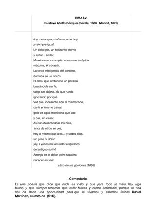 Comentario
Es una poesía que dice que nada es malo y que para todo lo malo hay algo
bueno y que siempre tenemos que estar felices y nunca enfadados porque la vida
nos ha dado una oportunidad para que la vivamos y estemos felices. Daniel
Martínez, alumno de (S1D).
RIMA LVI
Gustavo Adolfo Bécquer (Sevilla, 1836 - Madrid, 1870)
Hoy como ayer, mañana como hoy,

¡y siempre igual!

Un cielo gris, un horizonte eterno

y andar... andar.

Moviéndose a compás, como una estúpida

máquina, el corazón.

La torpe inteligencia del cerebro,

dormida en un rincón.

El alma, que ambiciona un paraíso,

buscándole sin fe,

fatiga sin objeto, ola que rueda

ignorando por qué.

Voz que, incesante, con el mismo tono,

canta el mismo cantar,

gota de agua monótona que cae

y cae, sin cesar.

Así van deslizándose los días,

unos de otros en pos;

hoy lo mismo que ayer...; y todos ellos,

sin gozo ni dolor.

¡Ay, a veces me acuerdo suspirando

del antiguo sufrir!

Amargo es el dolor, ¡pero siquiera

padecer es vivir.

Libro de los gorriones (1868)
 
