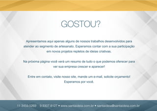 GOSTOU?
Apresentamos aqui apenas alguns de nossos trabalhos desenvolvidos para
atender ao segmento de artesanato. Esperamos contar com a sua participação
em novos projetos repletos de ideias criativas.
Na próxima página você verá um resumo de tudo o que podemos oferecer para
ver sua empresa crescer e aparecer!
Entre em contato, visite nosso site, mande um e-mail, solicite orçamento!
Esperamos por você.
11 3459.5269 9.9307.8127 • www.santaideia.com.br • santaideia@santaideia.com.br
 