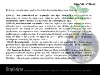 PRINCIPAIS TEMAS
Definimos como temas os quatro elementos da natureza: água, terra, fogo e ar.
• [ÁGUA] Ano internacional de cooperação pela água (UNESCO) – Oportunidades de
cooperação na gestão da água entre todas as partes interessadas, aprimoramento e
compreensão sobre os desafios e os benefícios da cooperação pela água.
• [TERRA] Matérias-primas renováveis – Matérias orgânicas de origem vegetal ou animal,
utilizadas como matérias-primas para a indústria, são obtidas de fontes naturais e
desaparecem em menos de um ano. Investimentos em insumos renováveis são mais
significativos em segmentos como biocombustíveis,detergentes e cosméticos. Lixo – Os
problemas provocados pelo lixo. O princípio dos 3R (reduzir, reutilizar e reciclar). O fim dos
lixões em todo o país a partir de agosto de 2014 – ganho ambiental. Lixão no pacífico,
reciclagem e outras soluções, logística reversa.
• [FOGO] Desmatamento – Investir na gestão florestal e nas atividades de reflorestamento
pode contribuir significativamente na transição para uma economia verde – de baixa produção
de carbono, com eficiência de recursos e socialmente inclusiva.
• [AR] Pegada de Carbono – Emissões de Gases de Efeito estufa (GEE) na atmosfera. O que é
pegada de carbono? Empresas globais que mais reduziram sua pegada de carbono. Como se
calcula a pegada de carbono? O que significa “compensação de carbono”? Mudanças
Climáticas – O que é, quais as causas e consequências para a vida no planeta.
 