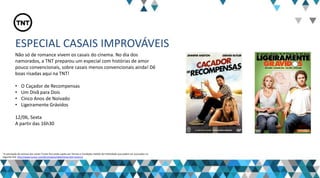 ESPECIAL CASAIS IMPROVÁVEIS
Não só de romance vivem os casais do cinema. No dia dos
namorados, a TNT preparou um especial com histórias de amor
pouco convencionais, sobre casais menos convencionais ainda! Dê
boas risadas aqui na TNT!
• O Caçador de Recompensas
• Um Divã para Dois
• Cinco Anos de Noivado
• Ligeiramente Grávidos
12/06, Sexta
A partir das 16h30
“A veiculação de anúncio dos canais Turner fica ainda sujeita aos Termos e Condições Padrão de Publicidade que podem ser acessados no
seguinte link: http://www.turner.com/#/company/advertising-latin-america
 
