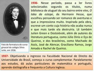 1936- Nesse período, passa a ler livros
selecionados segundo os títulos, numa
biblioteca de aluguel do seu bairro entre eles, O
lobo da estepe, de Hermann Hesse, que
escolheu pensando ser romance de aventuras e
que a impressiona muito. Inspirada pela obra,
escreve um conto cuja história não acaba nunca
e que mais tarde ela destruiria. Lê também
Julien Green e Dostoiévski, além de autores da
literatura portuguesa, como Júlio Dinis e Eça de
Queiroz, e dos brasileiros, como Machado de
Assis, José de Alencar, Graciliano Ramos, Jorge
Amado e Rachel de Queiroz.
Foto de formatura do curso
ginasial do colégio Sílvio
Leite, em 1936.
1937- Objetivando o ingresso na Faculdade Nacional de Direito da
Universidade do Brasil, começa o curso complementar. Paralelamente
aos estudos, dá aulas particulares de matemática e português,
aprende datilografia e frequenta a Cultura Inglesa.
 