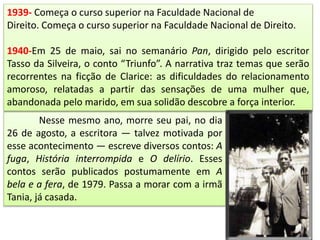 Nesse mesmo ano, morre seu pai, no dia
26 de agosto, a escritora — talvez motivada por
esse acontecimento — escreve diversos contos: A
fuga, História interrompida e O delírio. Esses
contos serão publicados postumamente em A
bela e a fera, de 1979. Passa a morar com a irmã
Tania, já casada.
1939- Começa o curso superior na Faculdade Nacional de
Direito. Começa o curso superior na Faculdade Nacional de Direito.
1940-Em 25 de maio, sai no semanário Pan, dirigido pelo escritor
Tasso da Silveira, o conto “Triunfo”. A narrativa traz temas que serão
recorrentes na ficção de Clarice: as dificuldades do relacionamento
amoroso, relatadas a partir das sensações de uma mulher que,
abandonada pelo marido, em sua solidão descobre a força interior.
 