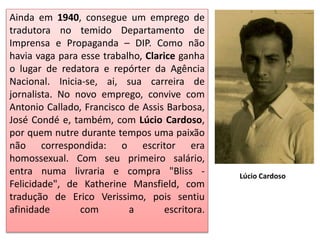 Ainda em 1940, consegue um emprego de
tradutora no temido Departamento de
Imprensa e Propaganda – DIP. Como não
havia vaga para esse trabalho, Clarice ganha
o lugar de redatora e repórter da Agência
Nacional. Inicia-se, ai, sua carreira de
jornalista. No novo emprego, convive com
Antonio Callado, Francisco de Assis Barbosa,
José Condé e, também, com Lúcio Cardoso,
por quem nutre durante tempos uma paixão
não correspondida: o escritor era
homossexual. Com seu primeiro salário,
entra numa livraria e compra "Bliss -
Felicidade", de Katherine Mansfield, com
tradução de Erico Verissimo, pois sentiu
afinidade com a escritora.
Lúcio Cardoso
 