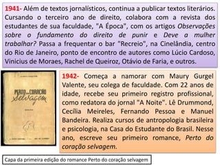1941- Além de textos jornalísticos, continua a publicar textos literários.
Cursando o terceiro ano de direito, colabora com a revista dos
estudantes de sua faculdade, "A Época", com os artigos Observações
sobre o fundamento do direito de punir e Deve a mulher
trabalhar? Passa a frequentar o bar "Recreio", na Cinelândia, centro
do Rio de Janeiro, ponto de encontro de autores como Lúcio Cardoso,
Vinicius de Moraes, Rachel de Queiroz, Otávio de Faria, e outros.
1942- Começa a namorar com Maury Gurgel
Valente, seu colega de faculdade. Com 22 anos de
idade, recebe seu primeiro registro profissional,
como redatora do jornal "A Noite". Lê Drummond,
Cecília Meireles, Fernando Pessoa e Manuel
Bandeira. Realiza cursos de antropologia brasileira
e psicologia, na Casa do Estudante do Brasil. Nesse
ano, escreve seu primeiro romance, Perto do
coração selvagem.
Capa da primeira edição do romance Perto do coração selvagem
 