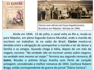 Ainda em 1944, 13 de julho, o casal volta ao Rio e, muda-se
para Nápoles, em plena Segunda Guerra Mundial, onde o marido da
escritora vai trabalhar. Já na saída do Brasil, Clarice mostra-se
dividida entre a obrigação de acompanhar o marido e ter de deixar a
família e os amigos. Quando chega à Itália, depois de um mês de
viagem, escreve: "Na verdade não sei escrever cartas sobre viagens,
na verdade nem mesmo sei viajar." Termina seu segundo romance, O
lustre. Recebe o prêmio Graça Aranha com Perto do coração
selvagem, considerado o melhor romance de 1943. Conhece Rubem
Braga, então correspondente de guerra do jornal "Diário Carioca".
Clarice com oficiais da Força Expedicionária
Brasileira em Nápoles. Década de 1940.
 
