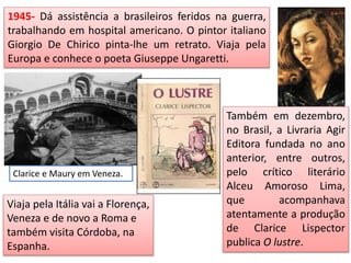 1945- Dá assistência a brasileiros feridos na guerra,
trabalhando em hospital americano. O pintor italiano
Giorgio De Chirico pinta-lhe um retrato. Viaja pela
Europa e conhece o poeta Giuseppe Ungaretti.
Clarice e Maury em Veneza.
Viaja pela Itália vai a Florença,
Veneza e de novo a Roma e
também visita Córdoba, na
Espanha.
Também em dezembro,
no Brasil, a Livraria Agir
Editora fundada no ano
anterior, entre outros,
pelo crítico literário
Alceu Amoroso Lima,
que acompanhava
atentamente a produção
de Clarice Lispector
publica O lustre.
 