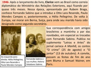 1946- Após o lançamento do livro, Clarice vem ao Brasil como correio
diplomático do Ministério das Relações Exteriores, aqui ficando por
quase três meses. Nessa época, apresentada por Rubem Braga,
conhece Fernando Sabino que a introduz a Otto Lara Resende, Paulo
Mendes Campos e, posteriormente, a Hélio Pellegrino. De volta à
Europa, vai morar em Berna, Suíça, para onde seu marido havia sido
designado como segundo-secretário.
Sua correspondência com amigos
brasileiros a mantinha a par das
novidades, em especial as trocadas
com Fernando Sabino. Publica no
suplemento “Letras e Artes” do
jornal carioca A Manhã, os contos
“O crime” (25 de agosto) e “O
jantar” (13 de outubro). A convite,
passam as festas de fim de ano
com Bluma e Samuel Wainer, em
Paris.
Fernando Sabino e
sua mulher, Helena
Valadares Sabino.
Da esquerda para
direita: Hélio Pellegrino,
Otto Lara Resende e
Paulo Mendes Campos
 