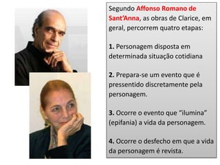 Segundo Affonso Romano de
Sant’Anna, as obras de Clarice, em
geral, percorrem quatro etapas:
1. Personagem disposta em
determinada situação cotidiana
2. Prepara-se um evento que é
pressentido discretamente pela
personagem.
3. Ocorre o evento que “ilumina”
(epifania) a vida da personagem.
4. Ocorre o desfecho em que a vida
da personagem é revista.
 