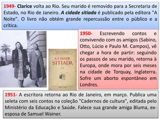 1949- Clarice volta ao Rio. Seu marido é removido para a Secretaria de
Estado, no Rio de Janeiro. A cidade sitiada é publicado pela editora "A
Noite". O livro não obtém grande repercussão entre o público e a
crítica.
1950- Escrevendo contos e
convivendo com os amigos (Sabino,
Otto, Lúcio e Paulo M. Campos), vê
chegar a hora de partir: seguindo
os passos de seu marido, retorna à
Europa, onde mora por seis meses
na cidade de Torquay, Inglaterra.
Sofre um aborto espontâneo em
Londres.
1951- A escritora retorna ao Rio de Janeiro, em março. Publica uma
seleta com seis contos na coleção "Cadernos de cultura", editada pelo
Ministério da Educação e Saúde. Falece sua grande amiga Bluma, ex-
esposa de Samuel Wainer.
 