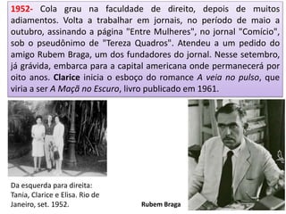 1952- Cola grau na faculdade de direito, depois de muitos
adiamentos. Volta a trabalhar em jornais, no período de maio a
outubro, assinando a página "Entre Mulheres", no jornal "Comício",
sob o pseudônimo de "Tereza Quadros". Atendeu a um pedido do
amigo Rubem Braga, um dos fundadores do jornal. Nesse setembro,
já grávida, embarca para a capital americana onde permanecerá por
oito anos. Clarice inicia o esboço do romance A veia no pulso, que
viria a ser A Maçã no Escuro, livro publicado em 1961.
Da esquerda para direita:
Tania, Clarice e Elisa. Rio de
Janeiro, set. 1952. Rubem Braga
 