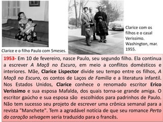 1953- Em 10 de fevereiro, nasce Paulo, seu segundo filho. Ela continua
a escrever A Maçã no Escuro, em meio a conflitos domésticos e
interiores. Mãe, Clarice Lispector divide seu tempo entre os filhos, A
Maçã no Escuro, os contos de Laços de Família e a literatura infantil.
Nos Estados Unidos, Clarice conhece o renomado escritor Erico
Veríssimo e sua esposa Mafalda, dos quais torna-se grande amiga. O
escritor gaúcho e sua esposa são escolhidos para padrinhos de Paulo.
Não tem sucesso seu projeto de escrever uma crônica semanal para a
revista "Manchete". Tem a agradável notícia de que seu romance Perto
do coração selvagem seria traduzido para o francês.
Clarice e o filho Paulo com 5meses.
Clarice com os
filhos e o casal
Verissimo.
Washington, mar.
1955.
 