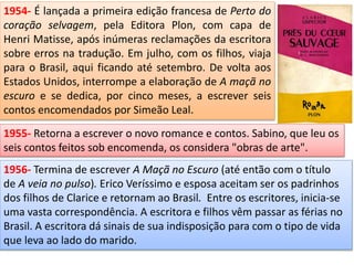 1954- É lançada a primeira edição francesa de Perto do
coração selvagem, pela Editora Plon, com capa de
Henri Matisse, após inúmeras reclamações da escritora
sobre erros na tradução. Em julho, com os filhos, viaja
para o Brasil, aqui ficando até setembro. De volta aos
Estados Unidos, interrompe a elaboração de A maçã no
escuro e se dedica, por cinco meses, a escrever seis
contos encomendados por Simeão Leal.
1955- Retorna a escrever o novo romance e contos. Sabino, que leu os
seis contos feitos sob encomenda, os considera "obras de arte".
1956- Termina de escrever A Maçã no Escuro (até então com o título
de A veia no pulso). Erico Veríssimo e esposa aceitam ser os padrinhos
dos filhos de Clarice e retornam ao Brasil. Entre os escritores, inicia-se
uma vasta correspondência. A escritora e filhos vêm passar as férias no
Brasil. A escritora dá sinais de sua indisposição para com o tipo de vida
que leva ao lado do marido.
 