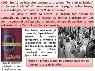 1961- Em 10 de fevereiro, encerra-se a coluna “Feira de utilidades”
do Correio da Manhã. O mesmo ocorre com a página de Ilka Soares,
que se extingue, com o Diário da Noite, em março.
Em julho, A maçã no escuro é lançado com sessão de
autógrafos na abertura do II Festival do Escritor Brasileiro, em um
centro comercial de Copacabana, atraindo um grande público, curioso
pelo retorno de Clarice Lispector ao romance.
Tom Jobim, compositor já
conhecido, “apadrinhava” o
estande da autora,
apregoando o romance e
impulsionando as vendas
que foram bem, apesar do
preço do volume,
considerado alto para a
época: 9,90 cruzeiros.
Recebe o prêmio Jabuti, da Câmara Brasileira do
Livro, por Laços de família.
Capa da primeira
edição do romance
A maçã no escuro
 