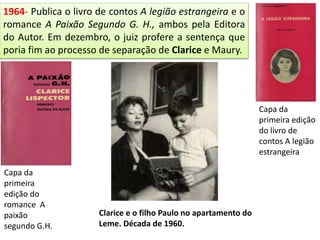 1964- Publica o livro de contos A legião estrangeira e o
romance A Paixão Segundo G. H., ambos pela Editora
do Autor. Em dezembro, o juiz profere a sentença que
poria fim ao processo de separação de Clarice e Maury.
Capa da
primeira
edição do
romance A
paixão
segundo G.H.
Capa da
primeira edição
do livro de
contos A legião
estrangeira
Clarice e o filho Paulo no apartamento do
Leme. Década de 1960.
 