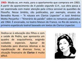 1965- Muda-se, em maio, para o apartamento que comprara em 1963.
A partir do aparecimento de A paixão segundo G.H., sua obra passa a
ser examinada com maior atenção pela crítica sensível às questões da
filosofia. Nesse âmbito, são publicados, por exemplo, ensaios de
Benedito Nunes – “A náusea em Clarice Lispector” e José Américo
Motta Pessanha – “Itinerário da paixão” sobre os romances publicados
até 1964. É encenado, no teatro Maison de France, no Rio de Janeiro, o
primeiro espetáculo teatral baseado em textos de Clarice Lispector.
Dedica-se à educação dos filhos e com
a saúde de Pedro, que apresenta um
quadro de esquizofrenia, exigindo
cuidados especiais. Apesar de
traduzida para diversos idiomas e da
republicação de diversos livros, a
situação financeira de Clarice é muito
difícil.
 