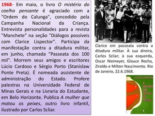 1968- Em maio, o livro O mistério do
coelho pensante é agraciado com a
"Ordem do Calunga", concedido pela
Campanha Nacional da Criança.
Entrevista personalidades para a revista
"Manchete" na seção "Diálogos possíveis
com Clarice Lispector". Participa da
manifestação contra a ditadura militar,
em junho, chamada "Passeata dos 100
mil". Morrem seus amigos e escritores
Lúcio Cardoso e Sérgio Porto (Stanislaw
Ponte Preta). É nomeada assistente de
administração do Estado. Profere
palestras na Universidade Federal de
Minas Gerais e na Livraria do Estudante,
em Belo Horizonte. Publica A mulher que
matou os peixes, outro livro infantil,
ilustrado por Carlos Scliar.
Clarice em passeata contra a
ditadura militar. À sua direira,
Carlos Scliar; à sua esquerda,
Oscar Niemeyer, Glauce Rocha,
Ziraldo e Milton Nascimento. Rio
de Janeiro, 22.6.1968.
 
