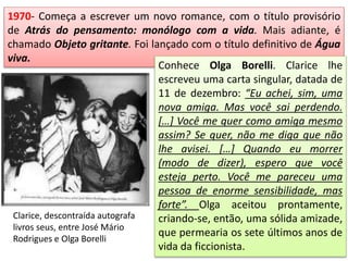 1970- Começa a escrever um novo romance, com o título provisório
de Atrás do pensamento: monólogo com a vida. Mais adiante, é
chamado Objeto gritante. Foi lançado com o título definitivo de Água
viva.
Conhece Olga Borelli. Clarice lhe
escreveu uma carta singular, datada de
11 de dezembro: “Eu achei, sim, uma
nova amiga. Mas você sai perdendo.
[…] Você me quer como amiga mesmo
assim? Se quer, não me diga que não
lhe avisei. […] Quando eu morrer
(modo de dizer), espero que você
esteja perto. Você me pareceu uma
pessoa de enorme sensibilidade, mas
forte”. Olga aceitou prontamente,
criando-se, então, uma sólida amizade,
que permearia os sete últimos anos de
vida da ficcionista.
Clarice, descontraída autografa
livros seus, entre José Mário
Rodrigues e Olga Borelli
 