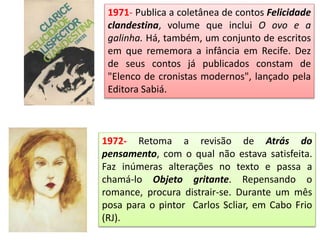 1971- Publica a coletânea de contos Felicidade
clandestina, volume que inclui O ovo e a
galinha. Há, também, um conjunto de escritos
em que rememora a infância em Recife. Dez
de seus contos já publicados constam de
"Elenco de cronistas modernos", lançado pela
Editora Sabiá.
1972- Retoma a revisão de Atrás do
pensamento, com o qual não estava satisfeita.
Faz inúmeras alterações no texto e passa a
chamá-lo Objeto gritante. Repensando o
romance, procura distrair-se. Durante um mês
posa para o pintor Carlos Scliar, em Cabo Frio
(RJ).
 