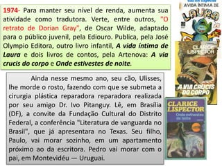 1974- Para manter seu nível de renda, aumenta sua
atividade como tradutora. Verte, entre outros, "O
retrato de Dorian Gray", de Oscar Wilde, adaptado
para o público juvenil, pela Ediouro. Publica, pela José
Olympio Editora, outro livro infantil, A vida íntima de
Laura e dois livros de contos, pela Artenova: A via
crucis do corpo e Onde estivestes de noite.
Ainda nesse mesmo ano, seu cão, Ulisses,
lhe morde o rosto, fazendo com que se submeta a
cirurgia plástica reparadora reparadora realizada
por seu amigo Dr. Ivo Pitanguy. Lê, em Brasília
(DF), a convite da Fundação Cultural do Distrito
Federal, a conferência "Literatura de vanguarda no
Brasil", que já apresentara no Texas. Seu filho,
Paulo, vai morar sozinho, em um apartamento
próximo ao da escritora. Pedro vai morar com o
pai, em Montevidéu — Uruguai.
 