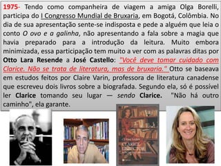 1975- Tendo como companheira de viagem a amiga Olga Borelli,
participa do I Congresso Mundial de Bruxaria, em Bogotá, Colômbia. No
dia de sua apresentação sente-se indisposta e pede a alguém que leia o
conto O ovo e a galinha, não apresentando a fala sobre a magia que
havia preparado para a introdução da leitura. Muito embora
minimizada, essa participação tem muito a ver com as palavras ditas por
Otto Lara Resende a José Castello: "Você deve tomar cuidado com
Clarice. Não se trata de literatura, mas de bruxaria." Otto se baseava
em estudos feitos por Claire Varin, professora de literatura canadense
que escreveu dois livros sobre a biografada. Segundo ela, só é possível
ler Clarice tomando seu lugar — sendo Clarice. "Não há outro
caminho", ela garante.
 