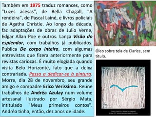 Também em 1975 traduz romances, como
"Luzes acesas", de Bella Chagall, "A
rendeira", de Pascal Lainé, e livros policiais
de Agatha Christie. Ao longo da década,
faz adaptações de obras de Julio Verne,
Edgar Allan Poe e outros. Lança Visão do
esplendor, com trabalhos já publicados.
Publica De corpo inteiro, com algumas
entrevistas que fizera anteriormente para
revistas cariocas. É muito elogiada quando
visita Belo Horizonte, fato que a deixa
contrariada. Passa a dedicar-se à pintura.
Morre, dia 28 de novembro, seu grande
amigo e compadre Erico Verissimo. Reúne
trabalhos de Andréa Azulay num volume
artesanal ilustrado por Sérgio Mata,
intitulado "Meus primeiros contos".
Andréa tinha, então, dez anos de idade.
Óleo sobre tela de Clarice, sem
título.
 
