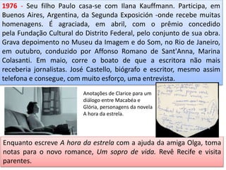 1976 - Seu filho Paulo casa-se com Ilana Kauffmann. Participa, em
Buenos Aires, Argentina, da Segunda Exposición -onde recebe muitas
homenagens. É agraciada, em abril, com o prêmio concedido
pela Fundação Cultural do Distrito Federal, pelo conjunto de sua obra.
Grava depoimento no Museu da Imagem e do Som, no Rio de Janeiro,
em outubro, conduzido por Affonso Romano de Sant'Anna, Marina
Colasanti. Em maio, corre o boato de que a escritora não mais
receberia jornalistas. José Castello, biógrafo e escritor, mesmo assim
telefona e consegue, com muito esforço, uma entrevista.
Enquanto escreve A hora da estrela com a ajuda da amiga Olga, toma
notas para o novo romance, Um sopro de vida. Revê Recife e visita
parentes.
Anotações de Clarice para um
diálogo entre Macabéa e
Glória, personagens da novela
A hora da estrela.
 