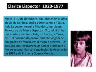 Nasce, a 10 de dezembro, em Tchetchelnik, uma
aldeia da Ucrânia, então pertencente à Rússia,
Haia Lispector, terceira filha do comerciante
Pinkouss e de Mania Lispector. O casal já tinha
duas outras meninas: Leia, de 9 anos, e Tania,
de 5. O nascimento ocorre durante viagem de
emigração da família em direção à América – os
pais, judeus, resolveram vir para o Brasil para a
fim de escapar das consequências da Revolução
de 1917 e da Primeira Guerra Mundial.
Clarice Lispector 1920-1977
 